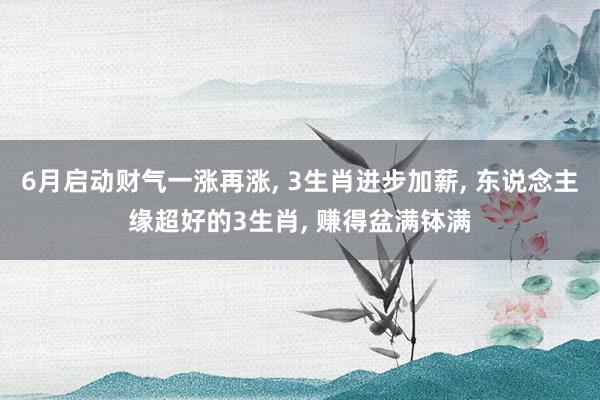 6月启动财气一涨再涨, 3生肖进步加薪, 东说念主缘超好的3生肖, 赚得盆满钵满