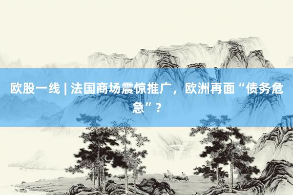 欧股一线 | 法国商场震惊推广，欧洲再面“债务危急”？