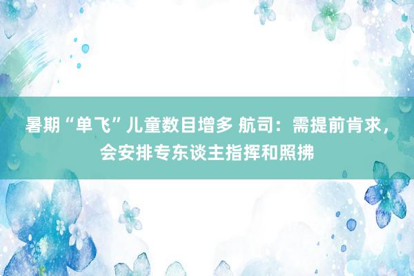 暑期“单飞”儿童数目增多 航司：需提前肯求，会安排专东谈主指挥和照拂