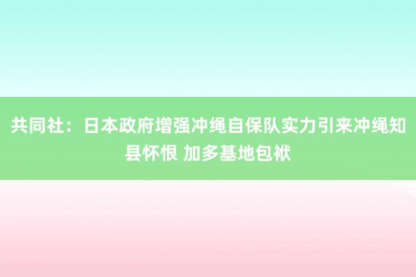 共同社：日本政府增强冲绳自保队实力引来冲绳知县怀恨 加多基地包袱