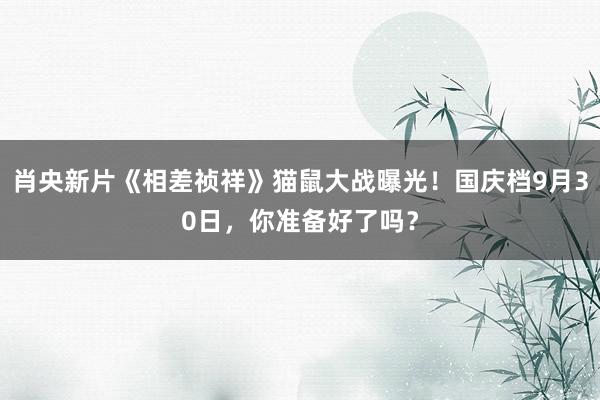 肖央新片《相差祯祥》猫鼠大战曝光！国庆档9月30日，你准备好了吗？