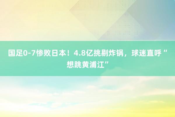 国足0-7惨败日本！4.8亿挑剔炸锅，球迷直呼“想跳黄浦江”