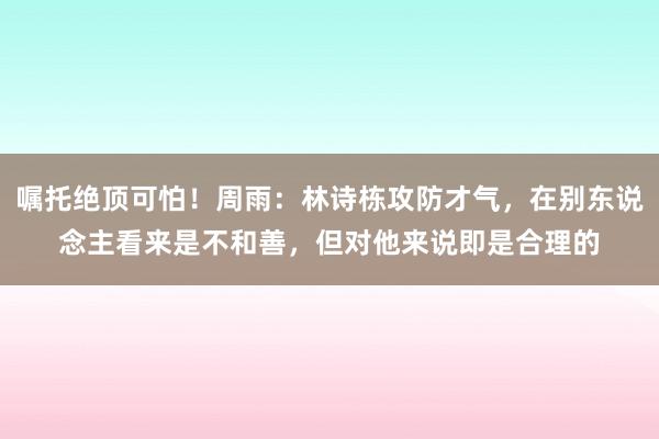 嘱托绝顶可怕！周雨：林诗栋攻防才气，在别东说念主看来是不和善，但对他来说即是合理的