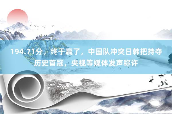 194.71分，终于赢了，中国队冲突日韩把持夺历史首冠，央视等媒体发声称许